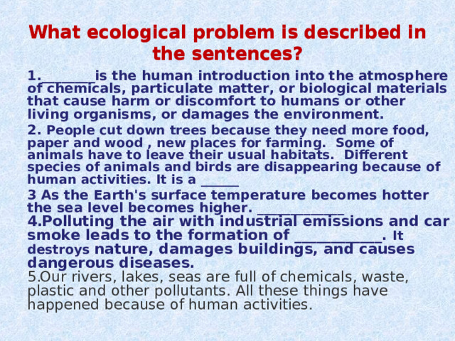 What ecological problem is described in the sentences? What ecological problem is described in the sentences? 1.________is the human introduction into the atmosphere of chemicals, particulate matter, or biological materials that cause harm or discomfort to humans or other living organisms, or damages the environment. 2. People cut down trees because they need more food, paper and wood , new places for farming. Some of animals have to leave their usual habitats. Different species of animals and birds are disappearing because of human activities. It is a ______ 3 As the Earth's surface temperature becomes hotter the sea level becomes higher. _____________ Polluting the air with industrial emissions and car smoke leads to the formation of ____________ . It destroys nature, damages buildings, and causes dangerous diseases. Our rivers, lakes, seas are full of chemicals, waste, plastic and other pollutants. All these things have happened because of human activities. 