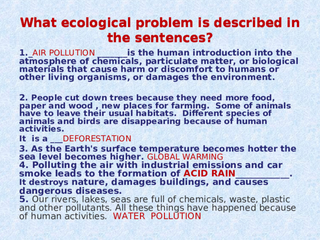 What ecological problem is described in the sentences? What ecological problem is described in the sentences? 1._ AIR POLLUTION _______is the human introduction into the atmosphere of chemicals, particulate matter, or biological materials that cause harm or discomfort to humans or other living organisms, or damages the environment.  2. People cut down trees because they need more food, paper and wood , new places for farming. Some of animals have to leave their usual habitats. Different species of animals and birds are disappearing because of human activities. It is a ___ DEFORESTATION 3. As the Earth's surface temperature becomes hotter the sea level becomes higher. GLOBAL WARMING 4. Polluting the air with industrial emissions and car smoke leads to the formation of ACID RAIN ____________ . It destroys nature, damages buildings, and causes dangerous diseases. 5. Our rivers, lakes, seas are full of chemicals, waste, plastic and other pollutants. All these things have happened because of human activities. WATER POLLUTION 