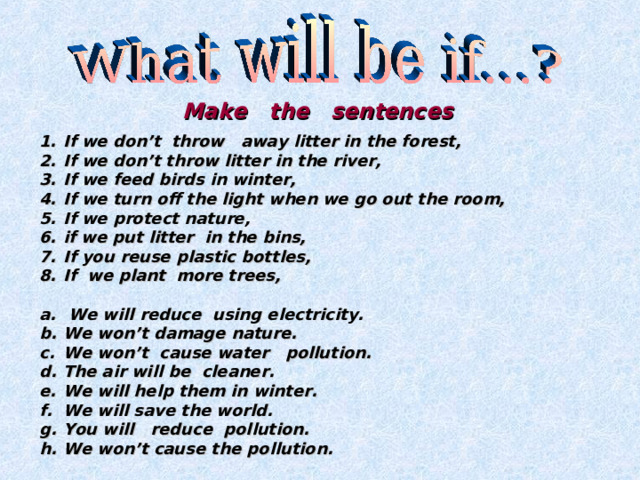 Make the sentences  If we don’t throw away litter in the forest, If we don’t throw litter in the river, If we feed birds in winter, If we turn off the light when we go out the room, If we protect nature, if we put litter in the bins, If you reuse plastic bottles, If we plant more trees,   We will reduce using electricity. We won’t damage nature. We won’t cause water pollution. The air will be cleaner. We will help them in winter. We will save the world. You will reduce pollution. We won’t cause the pollution.  