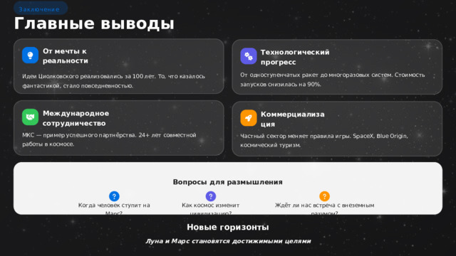 Заключение Главные выводы От мечты к реальности Технологический прогресс От одноступенчатых ракет до многоразовых систем. Стоимость запусков снизилась на 90%. Идеи Циолковского реализовались за 100 лет. То, что казалось фантастикой, стало повседневностью. Международное сотрудничество Коммерциализация МКС — пример успешного партнёрства. 24+ лет совместной работы в космосе. Частный сектор меняет правила игры. SpaceX, Blue Origin, космический туризм. Вопросы для размышления Когда человек ступит на Марс? Как космос изменит цивилизацию? Ждёт ли нас встреча с внеземным разумом? Новые горизонты Луна и Марс становятся достижимыми целями  