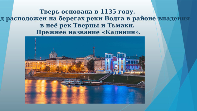 Тверь основана в 1135 году. Город расположен на берегах реки Волга в районе впадения в неё рек Тверцы и Тьмаки. Прежнее название «Калинин».  