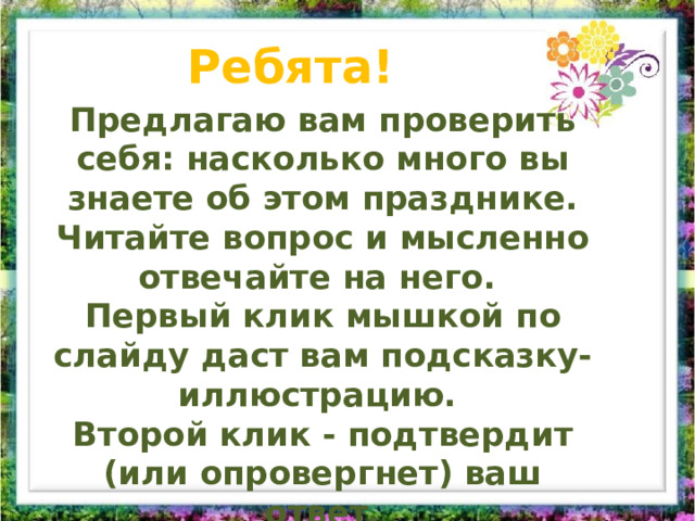 Ребята! Предлагаю вам проверить себя: насколько много вы знаете об этом празднике. Читайте вопрос и мысленно отвечайте на него. Первый клик мышкой по слайду даст вам подсказку-иллюстрацию. Второй клик - подтвердит (или опровергнет) ваш ответ. Всем удачи! 