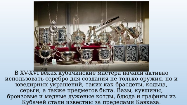 В XV-XVI веках кубачинские мастера начали активно использовать серебро для создания не только оружия, но и ювелирных украшений, таких как браслеты, кольца, серьги, а также предметов быта. Вазы, кувшины, бронзовые и медные луженые котлы, блюда и графины из Кубачей стали известны за пределами Кавказа. 