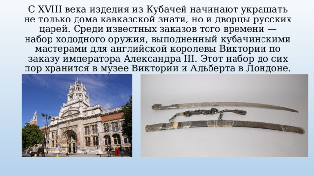 С XVIII века изделия из Кубачей начинают украшать не только дома кавказской знати, но и дворцы русских царей. Среди известных заказов того времени — набор холодного оружия, выполненный кубачинскими мастерами для английской королевы Виктории по заказу императора Александра III. Этот набор до сих пор хранится в музее Виктории и Альберта в Лондоне. 