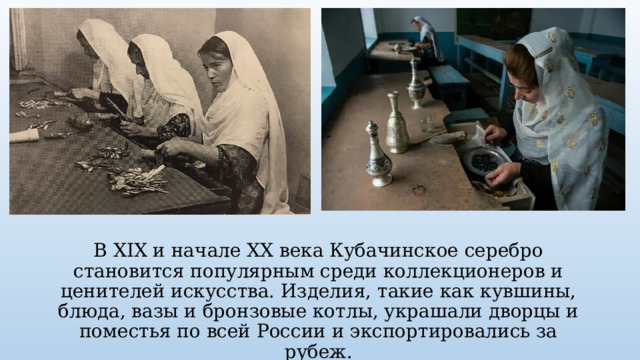 В XIX и начале XX века Кубачинское серебро становится популярным среди коллекционеров и ценителей искусства. Изделия, такие как кувшины, блюда, вазы и бронзовые котлы, украшали дворцы и поместья по всей России и экспортировались за рубеж. 