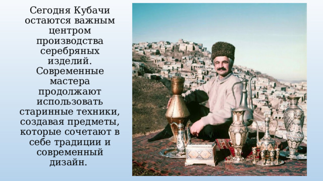 Сегодня Кубачи остаются важным центром производства серебряных изделий. Современные мастера продолжают использовать старинные техники, создавая предметы, которые сочетают в себе традиции и современный дизайн. 