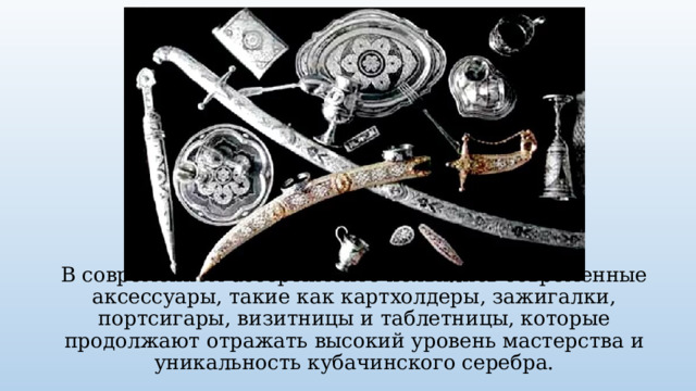 В современном ассортименте появились современные аксессуары, такие как картхолдеры, зажигалки, портсигары, визитницы и таблетницы, которые продолжают отражать высокий уровень мастерства и уникальность кубачинского серебра. 