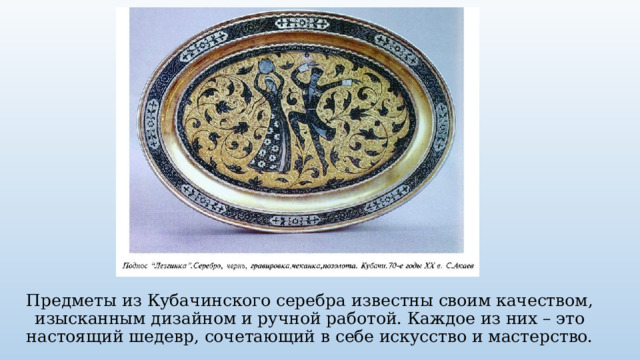 Предметы из Кубачинского серебра известны своим качеством, изысканным дизайном и ручной работой. Каждое из них – это настоящий шедевр, сочетающий в себе искусство и мастерство. 