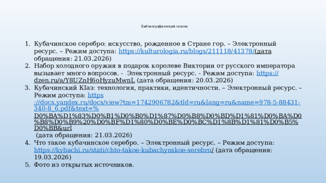  Библиографический список    Кубачинское серебро: искусство, рожденное в Стране гор. – Электронный ресурс. – Режим доступа: https :// kulturologia.ru/blogs/211118/41378/ (дата обращения: 21.03.2026) Набор холодного оружия в подарок королеве Виктории от русского императора вызывает много вопросов. - Электронный ресурс. - Режим доступа: https:// dzen.ru/a/Y8UZnH6oHyzuMwnL (дата обращения: 20.03.2026) Кубачинский КIаз: технология, практики, идентичности. – Электронный ресурс. – Режим доступа: https ://docs.yandex.ru/docs/view?tm=1742906782&tld=ru&lang=ru&name=978-5-88431-340-8_6.pdf&text=% D0%BA%D1%83%D0%B1%D0%B0%D1%87%D0%B8%D0%BD%D1%81%D0%BA%D0%B8%D0%B9%20%D0%BF%D1%80%D0%BE%D0%BC%D1%8B%D1%81%D0%B5%D0%BB&url (дата обращения: 21.03.2026) Что такое кубачинское серебро. – Электронный ресурс. – Режим доступа: https://kybachi.ru/stati/chto-takoe-kubachynskoe-serebro / (дата обращения: 19.03.2026) Фото из открытых источников. 