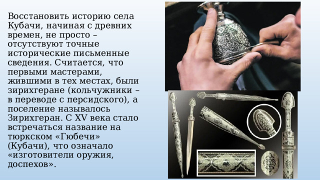 Восстановить историю села Кубачи, начиная с древних времен, не просто – отсутствуют точные исторические письменные сведения. Считается, что первыми мастерами, жившими в тех местах, были зирихгеране (кольчужники – в переводе с персидского), а поселение называлось Зирихгеран. С XV века стало встречаться название на тюркском «Гюбечи» (Кубачи), что означало «изготовители оружия, доспехов». 