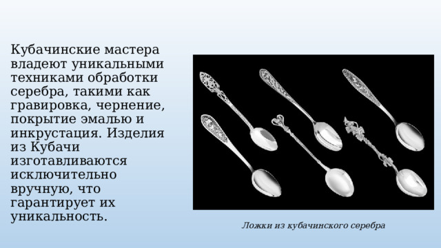 Кубачинские мастера владеют уникальными техниками обработки серебра, такими как гравировка, чернение, покрытие эмалью и инкрустация. Изделия из Кубачи изготавливаются исключительно вручную, что гарантирует их уникальность. Ложки из кубачинского серебра 