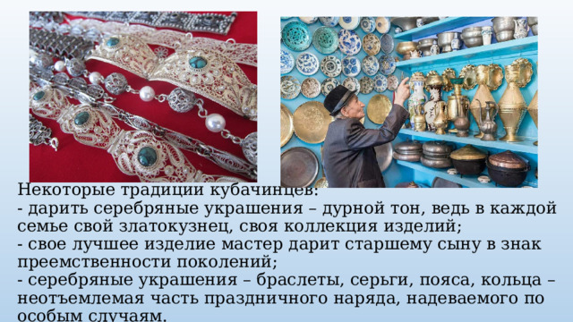 Некоторые традиции кубачинцев:  - дарить серебряные украшения – дурной тон, ведь в каждой семье свой златокузнец, своя коллекция изделий;  - свое лучшее изделие мастер дарит старшему сыну в знак преемственности поколений;  - серебряные украшения – браслеты, серьги, пояса, кольца –неотъемлемая часть праздничного наряда, надеваемого по особым случаям. 