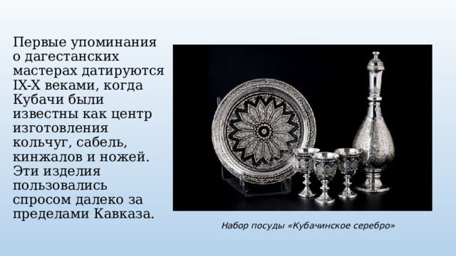 Первые упоминания о дагестанских мастерах датируются IX-X веками, когда Кубачи были известны как центр изготовления кольчуг, сабель, кинжалов и ножей. Эти изделия пользовались спросом далеко за пределами Кавказа. Набор посуды «Кубачинское серебро» 