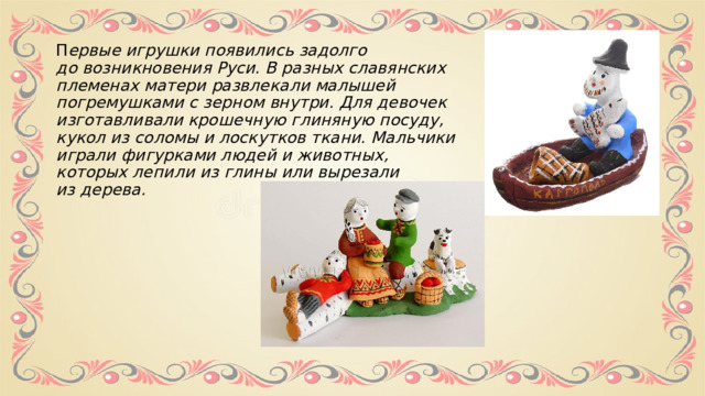 П ервые игрушки появились задолго до возникновения Руси. В разных славянских племенах матери развлекали малышей погремушками с зерном внутри. Для девочек изготавливали крошечную глиняную посуду, кукол из соломы и лоскутков ткани. Мальчики играли фигурками людей и животных, которых лепили из глины или вырезали из дерева. 
