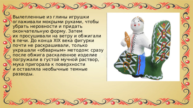 Вылепленные из глины игрушки оглаживали мокрыми руками, чтобы убрать неровности и придать окончательную форму. Затем их просушивали на ветру и обжигали в печи. До конца XIX века фигурки почти не раскрашивали, только украшали «обварным» методом: сразу после обжига раскаленное изделие погружали в густой мучной раствор, мука пригорала к поверхности и оставляла необычные темные разводы. 