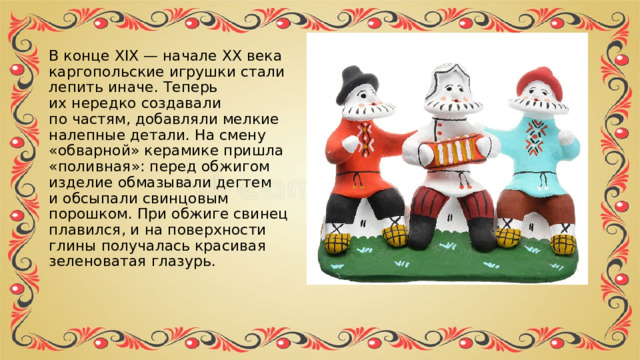 В конце XIX — начале XX века каргопольские игрушки стали лепить иначе. Теперь их нередко создавали по частям, добавляли мелкие налепные детали. На смену «обварной» керамике пришла «поливная»: перед обжигом изделие обмазывали дегтем и обсыпали свинцовым порошком. При обжиге свинец плавился, и на поверхности глины получалась красивая зеленоватая глазурь.  