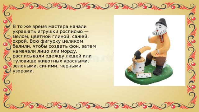 В то же время мастера начали украшать игрушки росписью — мелом, цветной глиной, сажей, охрой. Всю фигурку целиком белили, чтобы создать фон, затем намечали лицо или морду, расписывали одежду людей или туловище животных красными, зелеными, синими, черными узорами. 