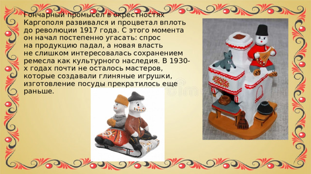 Гончарный промысел в окрестностях Каргополя развивался и процветал вплоть до революции 1917 года. С этого момента он начал постепенно угасать: спрос на продукцию падал, а новая власть не слишком интересовалась сохранением ремесла как культурного наследия. В 1930-х годах почти не осталось мастеров, которые создавали глиняные игрушки, изготовление посуды прекратилось еще раньше. 