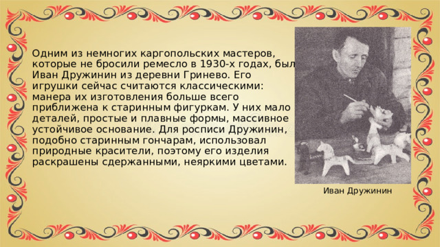 Одним из немногих каргопольских мастеров, которые не бросили ремесло в 1930-х годах, был Иван Дружинин из деревни Гринево. Его игрушки сейчас считаются классическими: манера их изготовления больше всего приближена к старинным фигуркам. У них мало деталей, простые и плавные формы, массивное устойчивое основание. Для росписи Дружинин, подобно старинным гончарам, использовал природные красители, поэтому его изделия раскрашены сдержанными, неяркими цветами. Иван Дружинин 
