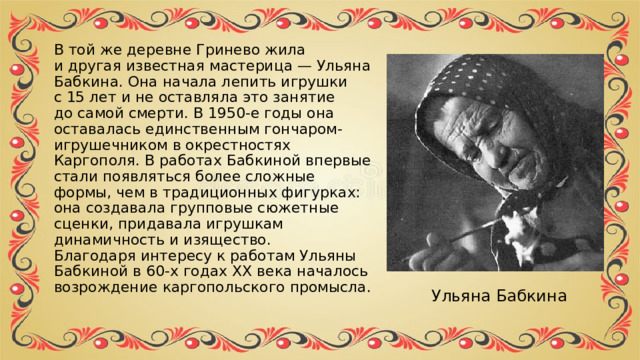 В той же деревне Гринево жила и другая известная мастерица — Ульяна Бабкина. Она начала лепить игрушки с 15 лет и не оставляла это занятие до самой смерти. В 1950-е годы она оставалась единственным гончаром-игрушечником в окрестностях Каргополя. В работах Бабкиной впервые стали появляться более сложные формы, чем в традиционных фигурках: она создавала групповые сюжетные сценки, придавала игрушкам динамичность и изящество.  Благодаря интересу к работам Ульяны Бабкиной в 60-х годах ХХ века началось возрождение каргопольского промысла. Ульяна Бабкина 