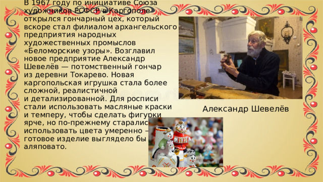 В 1967 году по инициативе Союза художников РСФСР в Каргополе открылся гончарный цех, который вскоре стал филиалом архангельского предприятия народных художественных промыслов «Беломорские узоры». Возглавил новое предприятие Александр Шевелёв — потомственный гончар из деревни Токарево. Новая каргопольская игрушка стала более сложной, реалистичной и детализированной. Для росписи стали использовать масляные краски и темперу, чтобы сделать фигурки ярче, но по-прежнему старались использовать цвета умеренно — иначе готовое изделие выглядело бы аляповато. Александр Шевелёв 
