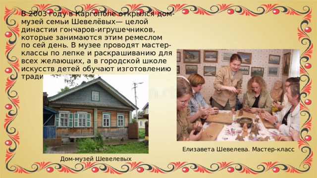 В 2003 году в Каргополе открылся дом-музей семьи Шевелёвых— целой династии гончаров-игрушечников, которые занимаются этим ремеслом по сей день. В музее проводят мастер-классы по лепке и раскрашиванию для всех желающих, а в городской школе искусств детей обучают изготовлению традиционных игрушек. Елизавета Шевелева. Мастер-класс Дом-музей Шевелевых 