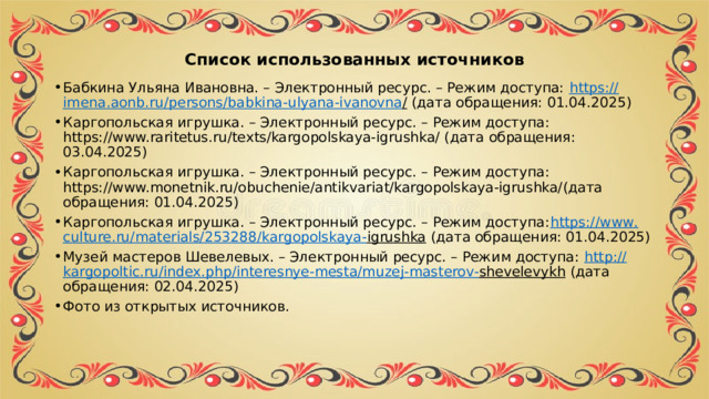 Список использованных источников Бабкина Ульяна Ивановна. – Электронный ресурс. – Режим доступа: https :// imena . aonb . ru / persons / babkina - ulyana - ivanovna / (дата обращения: 01.04.2025) Каргопольская игрушка. – Электронный ресурс. – Режим доступа: https://www.raritetus.ru/texts/kargopolskaya-igrushka/ (дата обращения: 03.04.2025) Каргопольская игрушка. – Электронный ресурс. – Режим доступа: https://www.monetnik.ru/obuchenie/antikvariat/kargopolskaya-igrushka/(дата обращения: 01.04.2025) Каргопольская игрушка. – Электронный ресурс. – Режим доступа: https :// www . culture . ru / materials /253288/ kargopolskaya - igrushka (дата обращения: 01.04.2025) Музей мастеров Шевелевых. – Электронный ресурс. – Режим доступа: http :// kargopoltic . ru / index . php / interesnye - mesta / muzej - masterov - shevelevykh (дата обращения: 02.04.2025) Фото из открытых источников. 