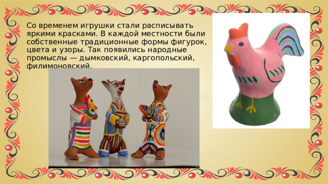 Со временем игрушки стали расписывать яркими красками. В каждой местности были собственные традиционные формы фигурок, цвета и узоры. Так появились народные промыслы — дымковский, каргопольский, филимоновский. 