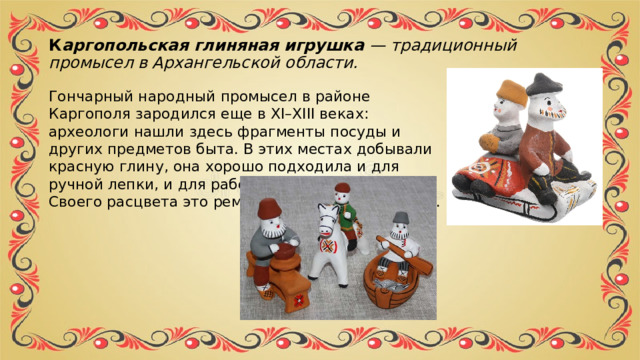 К аргопольская глиняная игрушка  — традиционный промысел в Архангельской области.  Гончарный народный промысел в районе Каргополя зародился еще в XI–XIII веках: археологи нашли здесь фрагменты посуды и других предметов быта. В этих местах добывали красную глину, она хорошо подходила и для ручной лепки, и для работы на гончарном круге. Своего расцвета это ремесло достигло в XIX веке. 