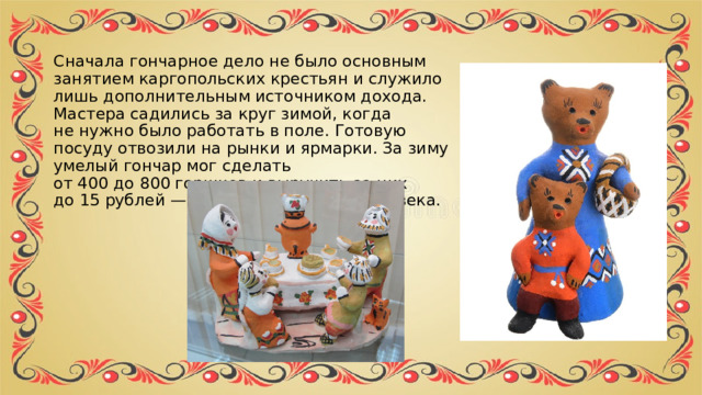 Сначала гончарное дело не было основным занятием каргопольских крестьян и служило лишь дополнительным источником дохода. Мастера садились за круг зимой, когда не нужно было работать в поле. Готовую посуду отвозили на рынки и ярмарки. За зиму умелый гончар мог сделать от 400 до 800 горшков и выручить за них до 15 рублей — немалую сумму для XIX века. 