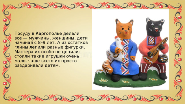 Посуду в Каргополье делали все — мужчины, женщины, дети начиная с 8–9 лет. А из остатков глины лепили разные фигурки. Мастера их особо не ценили: стоили такие игрушки очень мало, чаще всего их просто раздаривали детям. 