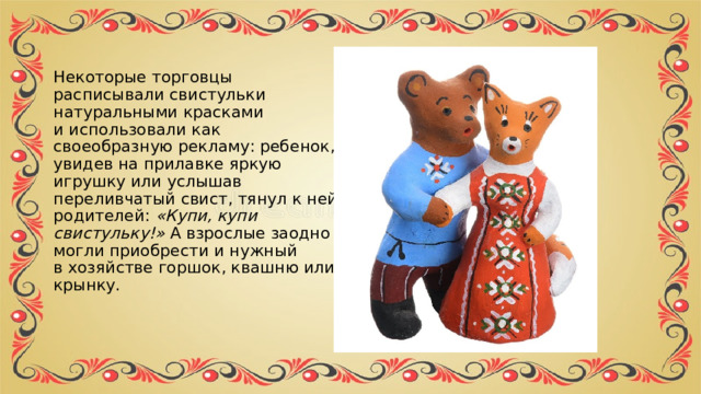 Некоторые торговцы расписывали свистульки натуральными красками и использовали как своеобразную рекламу: ребенок, увидев на прилавке яркую игрушку или услышав переливчатый свист, тянул к ней родителей:  «Купи, купи свистульку!»  А взрослые заодно могли приобрести и нужный в хозяйстве горшок, квашню или крынку. 