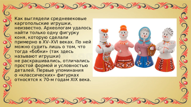 Как выглядели средневековые каргопольские игрушки, неизвестно. Археологам удалось найти только одну фигурку коня, которую сделали примерно в XV–XVI веках. По ней можно судить лишь о том, что тогда «бобки» (так здесь называют игрушки) не раскрашивались, отличались простой формой и условностью деталей. Первые упоминания о «классических» фигурках относятся к 70-м годам XIX века. 