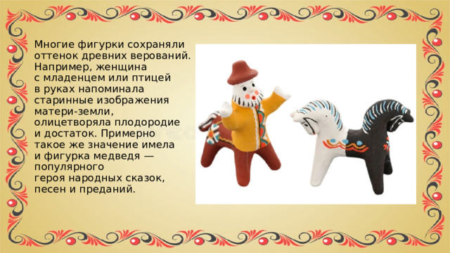 Многие фигурки сохраняли оттенок древних верований. Например, женщина с младенцем или птицей в руках напоминала старинные изображения матери-земли, олицетворяла плодородие и достаток. Примерно такое же значение имела и фигурка медведя — популярного героя народных сказок, песен и преданий. 