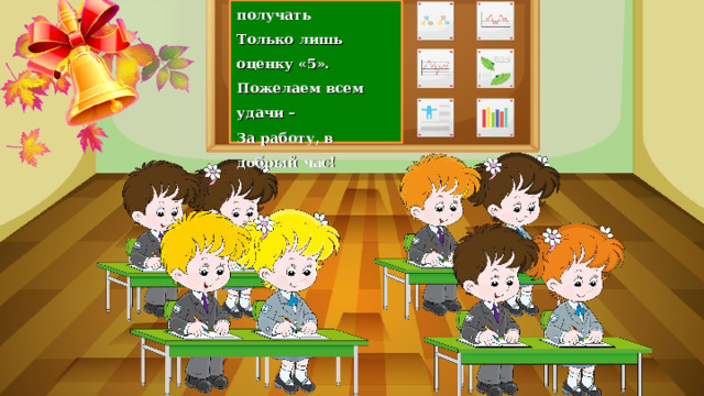 Каждый хочет получать Только лишь оценку «5». Пожелаем всем удачи – За работу, в добрый час! 