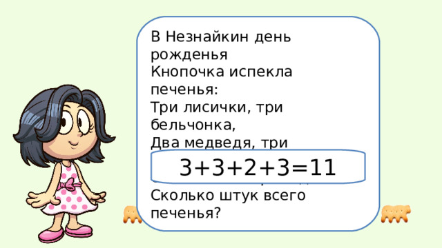 В Незнайкин день рожденья Кнопочка испекла печенья: Три лисички, три бельчонка, Два медведя, три зайчонка. Отвечай без промедленья: Сколько штук всего печенья? 3+3+2+3=11 