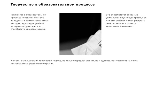 Творчество  в  образовательном  процессе Творчество  в  образовательном  процессе позволяет  учителю  выходить  за  рамки стандартных  методик,  адаптируя учебный  материал  под  интересы и способности  каждого  ученика. Это  способствует  созданию  уникальной обучающей  среды,  где  каждый  ребёнок может  раскрыть  свой  потенциал  и развить  креативное  мышление. Учитель,  использующий  творческий  подход,  не  только  передаёт  знания,  но  и  вдохновляет  учеников  на  поиск  нестандартных решений  и  открытий. 