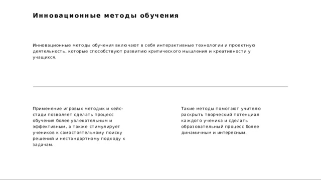 Инновационные  методы  обучения Инновационные  методы  обучения  включают  в  себя  интерактивные  технологии  и  проектную  деятельность, которые  способствуют  развитию  критического  мышления  и  креативности  у  учащихся. Применение  игровых  методик  и  кейс- стади позволяет  сделать  процесс  обучения более увлекательным  и  эффективным,  а  также стимулирует  учеников  к  самостоятельному поиску  решений  и  нестандартному  подходу  к задачам. Такие  методы  помогают  учителю  раскрыть творческий  потенциал  каждого  ученика  и сделать  образовательный  процесс  более динамичным  и  интересным. 