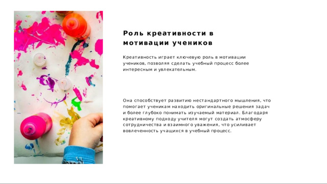 Роль  креативности  в  мотивации учеников Креативность  играет  ключевую  роль  в  мотивации  учеников, позволяя  сделать  учебный  процесс  более  интересным и увлекательным. Она  способствует  развитию  нестандартного  мышления,  что помогает  ученикам  находить  оригинальные  решения  задач  и  более глубоко  понимать  изучаемый  материал.  Благодаря  креативному подходу  учителя  могут  создать  атмосферу  сотрудничества  и взаимного  уважения,  что  усиливает  вовлеченность  учащихся  в учебный  процесс. 