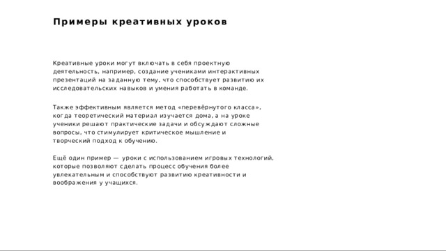 Примеры  креативных  уроков Креативные  уроки  могут  включать  в  себя  проектную  деятельность, например,  создание  учениками  интерактивных  презентаций  на  заданную тему,  что  способствует  развитию  их  исследовательских  навыков  и  умения работать  в  команде. Также  эффективным  является  метод  «перевёрнутого  класса»,  когда теоретический  материал  изучается  дома,  а  на  уроке  ученики  решают практические  задачи  и  обсуждают  сложные  вопросы,  что  стимулирует критическое  мышление  и  творческий  подход  к  обучению. Ещё  один  пример  —  уроки  с  использованием  игровых  технологий,  которые позволяют  сделать  процесс  обучения  более  увлекательным  и  способствуют развитию  креативности  и  воображения  у  учащихся. 