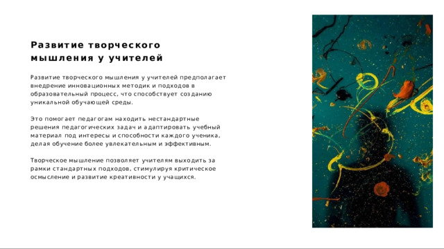 Развитие  творческого  мышления  у учителей Развитие  творческого  мышления  у  учителей  предполагает внедрение  инновационных  методик  и  подходов  в  образовательный процесс,  что  способствует  созданию  уникальной  обучающей  среды. Это  помогает  педагогам  находить  нестандартные  решения педагогических  задач  и  адаптировать  учебный  материал  под интересы  и  способности  каждого  ученика,  делая  обучение  более увлекательным  и  эффективным. Творческое  мышление  позволяет  учителям  выходить  за  рамки стандартных  подходов,  стимулируя  критическое  осмысление и развитие  креативности  у  учащихся. 