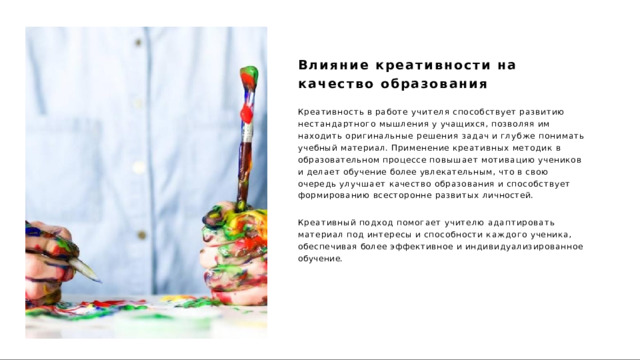 Влияние  креативности  на  качество образования Креативность  в  работе  учителя  способствует  развитию нестандартного  мышления  у  учащихся,  позволяя  им  находить оригинальные  решения  задач  и  глубже  понимать  учебный материал.  Применение  креативных  методик  в  образовательном процессе  повышает  мотивацию  учеников  и  делает  обучение  более увлекательным,  что  в  свою  очередь  улучшает  качество образования  и  способствует  формированию  всесторонне  развитых личностей. Креативный  подход  помогает  учителю  адаптировать  материал  под интересы  и  способности  каждого  ученика,  обеспечивая  более эффективное  и  индивидуализированное  обучение. 