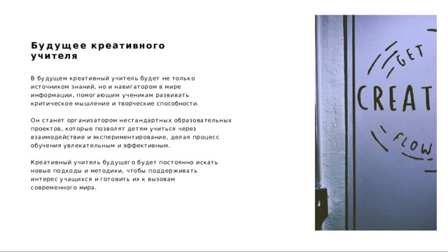 Будущее  креативного  учителя В  будущем  креативный  учитель  будет  не  только  источником знаний,  но  и  навигатором  в  мире  информации,  помогающим ученикам  развивать  критическое  мышление  и  творческие способности. Он  станет  организатором  нестандартных  образовательных проектов,  которые  позволят  детям  учиться  через  взаимодействие  и экспериментирование,  делая  процесс  обучения  увлекательным  и эффективным. Креативный  учитель  будущего  будет  постоянно  искать  новые подходы  и  методики,  чтобы  поддерживать  интерес  учащихся  и готовить  их  к  вызовам  современного  мира. 