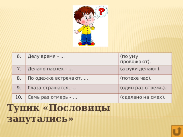 6. Делу время - … 7. (по уму провожают). Делано наспех - … 8. По одежке встречают, … (а руки делают). 9. 10. (потехе час).   Глаза страшатся, … Семь раз отмерь - … (один раз отрежь). (сделано на смех). Тупик «Пословицы запутались» 
