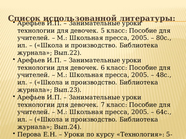 Список использованной литературы: Арефьев И.П. – Занимательные уроки технологии для девочек. 5 класс: Пособие для учителей. – М.: Школьная пресса, 2005. – 80с., ил. – («Школа и производство. Библиотека журнала»; Вып.22). Арефьев И.П. – Занимательные уроки технологии для девочек. 6 класс: Пособие для учителей. – М.: Школьная пресса, 2005. – 48с., ил. – («Школа и производство. Библиотека журнала»; Вып.23). Арефьев И.П. – Занимательные уроки технологии для девочек. 7 класс: Пособие для учителей. – М.: Школьная пресса, 2005. – 64с., ил. – («Школа и производство. Библиотека журнала»; Вып.24). Перова Е.Н. – Уроки по курсу «Технология»: 5-9 класс (девочки). М.:- 5 за знания, 2006.-208с. 
