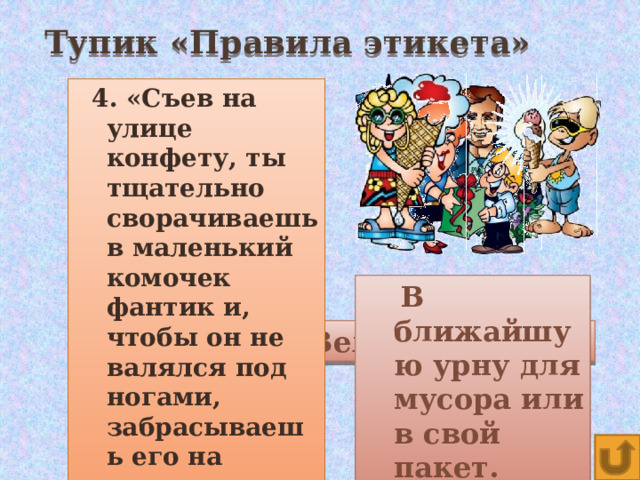 Тупик «Правила этикета»  4. «Съев на улице конфету, ты тщательно сворачиваешь в маленький комочек фантик и, чтобы он не валялся под ногами, забрасываешь его на газон».   3. «Чтобы веселее было ехать, ты садишься в автобус с мороженым».    2. Важное качество культурного человека (начинается на букву В).  Почему, входя в помещение, мужчины снимают головные уборы?  Нет. Можно испачкать  В ближайшую урну для мусора или в свой пакет.  Чтобы показать свое уважение к этому дому.  других пассажиров. Вежливость. 