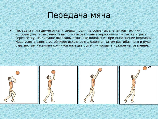 Передача мяча Передача мяча двумя руками сверху - один из основных элементов техники , который дает возможность выполнять различные упражнения , а также играть через сетку. На рисунке показаны основные положения при выполнении передачи. Надо успеть занять устойчивое исходное положение , затем разгибая ноги и руки отрывистым касанием кончиков пальцев рук мячу придать нужное направление. 