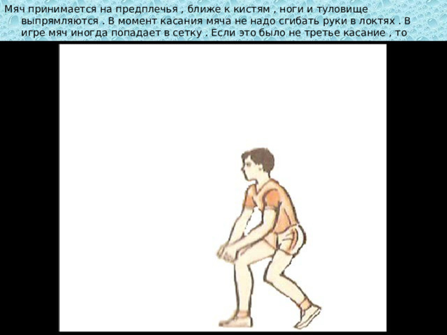 Мяч принимается на предплечья , ближе к кистям , ноги и туловище выпрямляются . В момент касания мяча не надо сгибать руки в локтях . В игре мяч иногда попадает в сетку . Если это было не третье касание , то можно применить прием с низу . 