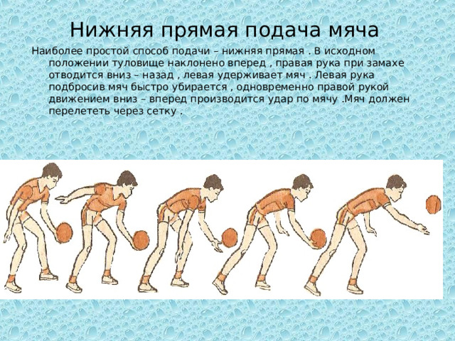 Нижняя прямая подача мяча Наиболее простой способ подачи – нижняя прямая . В исходном положении туловище наклонено вперед , правая рука при замахе отводится вниз – назад , левая удерживает мяч . Левая рука подбросив мяч быстро убирается , одновременно правой рукой движением вниз – вперед производится удар по мячу .Мяч должен перелететь через сетку . 