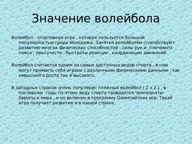 Значение волейбола Волейбол - спортивная игра , которая пользуется большой популярностью среди молодежи. Занятия волейболом способствуют развитию многих физических способностей : силы рук и плечевого пояса , прыгучести , быстроты реакции , координации движений. Волейбол считается одним из самых доступных видов спорта , в нем могут проявить себя игроки с различными физическими данными , как невысокого роста так и высокого. В западных странах очень популярен пляжный волейбол ( 2 х 2 ) , в последние годы по этому виду спорта проводятся чемпионаты Европы и мира , и он включен в программу Олимпийских игр. Такая игра получает развитие и в нашей стране. 